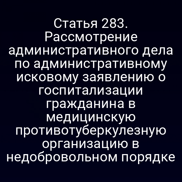 Статья 283. Рассмотрение административного дела по административному исковому заявлению о госпитализации гражданина в медицинскую противотуберкулезную организацию в недобровольном порядке