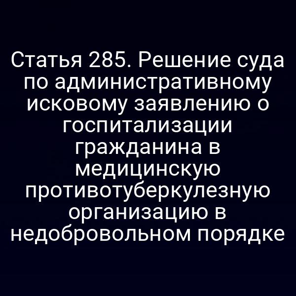 Статья 285. Решение суда по административному исковому заявлению о госпитализации гражданина в медицинскую противотуберкулезную организацию в недобровольном порядке