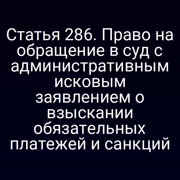 Статья 286. Право на обращение в суд с административным исковым заявлением о взыскании обязательных платежей и санкций