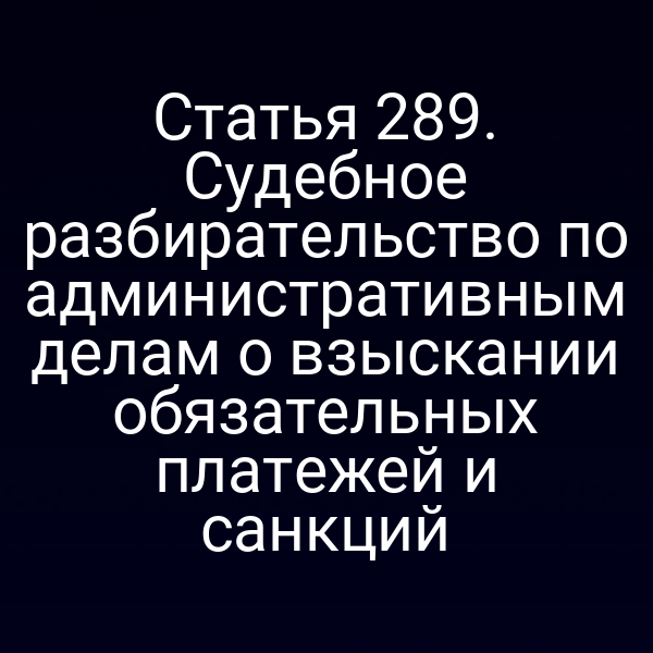 Статья 289. Судебное разбирательство по административным делам о взыскании обязательных платежей и санкций