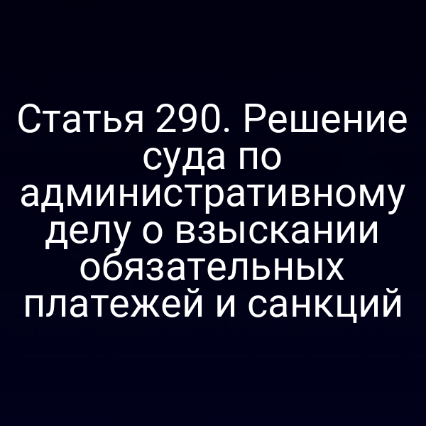 Статья 290. Решение суда по административному делу о взыскании обязательных платежей и санкций
