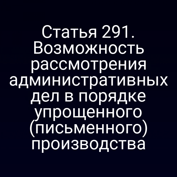 Статья 291. Возможность рассмотрения административных дел в порядке упрощенного (письменного) производства