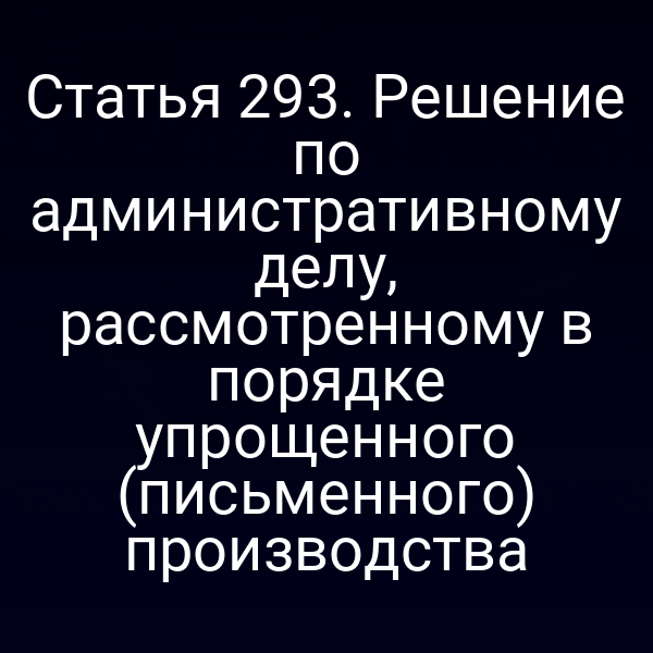 Статья 293. Решение по административному делу, рассмотренному в порядке упрощенного (письменного) производства