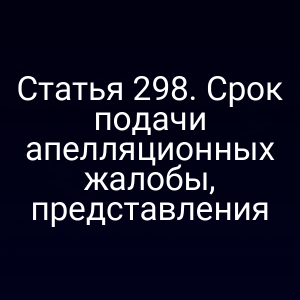 Статья 298. Срок подачи апелляционных жалобы, представления