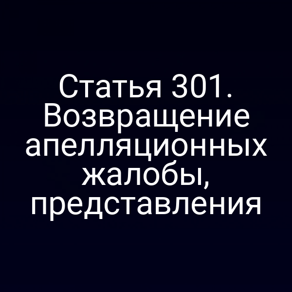 Статья 301. Возвращение апелляционных жалобы, представления