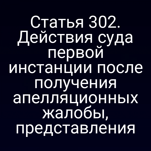 Статья 302. Действия суда первой инстанции после получения апелляционных жалобы, представления