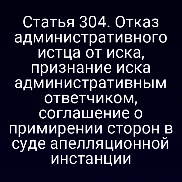 Статья 304. Отказ административного истца от иска, признание иска административным ответчиком, соглашение о примирении сторон в суде апелляционной инстанции