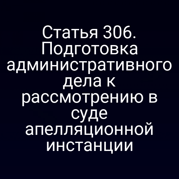 Статья 306. Подготовка административного дела к рассмотрению в суде апелляционной инстанции