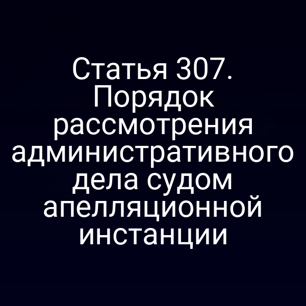 Статья 307. Порядок рассмотрения административного дела судом апелляционной инстанции