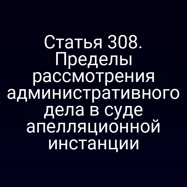 Статья 308. Пределы рассмотрения административного дела в суде апелляционной инстанции