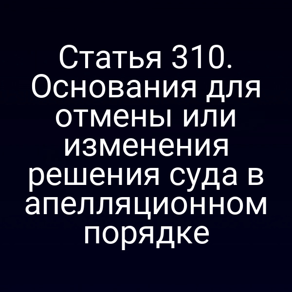 Статья 310. Основания для отмены или изменения решения суда в апелляционном порядке