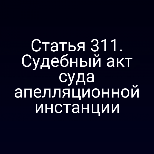 Статья 311. Судебный акт суда апелляционной инстанции
