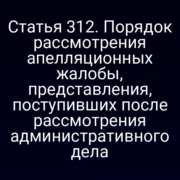 Статья 312. Порядок рассмотрения апелляционных жалобы, представления, поступивших после рассмотрения административного дела