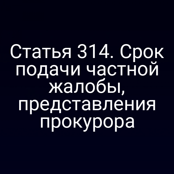 Статья 314. Срок подачи частной жалобы, представления прокурора