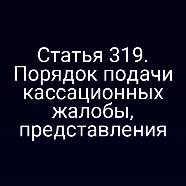 Статья 319. Порядок подачи кассационных жалобы, представления
