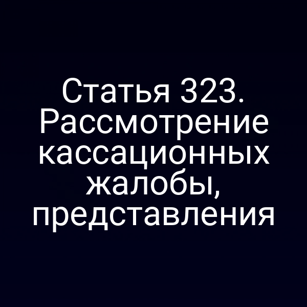 Статья 323. Рассмотрение кассационных жалобы, представления