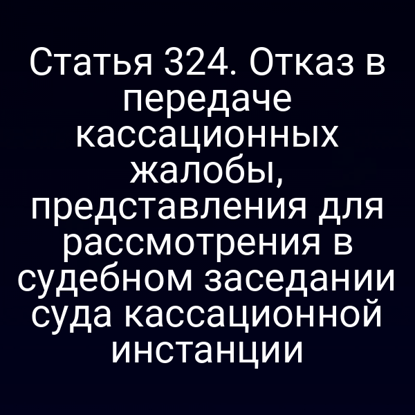 Статья 324. Отказ в передаче кассационных жалобы, представления для рассмотрения в судебном заседании суда кассационной инстанции