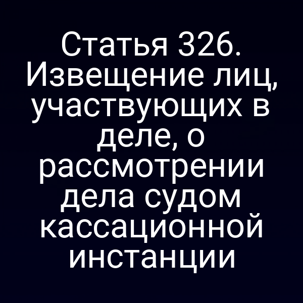 Статья 326. Извещение лиц, участвующих в деле, о рассмотрении дела судом кассационной инстанции