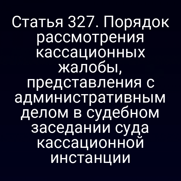 Статья 327. Порядок рассмотрения кассационных жалобы, представления с административным делом в судебном заседании суда кассационной инстанции
