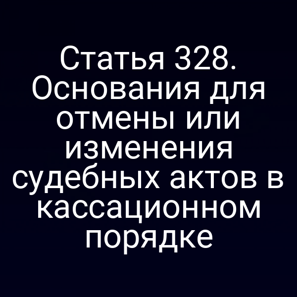 Статья 328. Основания для отмены или изменения судебных актов в кассационном порядке
