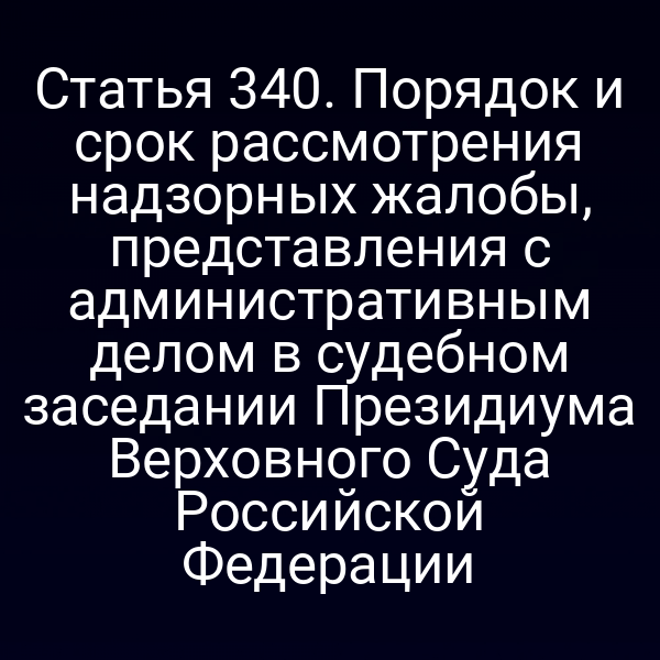 Статья 340. Порядок и срок рассмотрения надзорных жалобы, представления с административным делом в судебном заседании Президиума Верховного Суда Российской Федерации