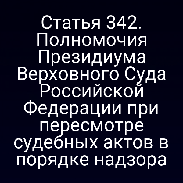 Статья 342. Полномочия Президиума Верховного Суда Российской Федерации при пересмотре судебных актов в порядке надзора