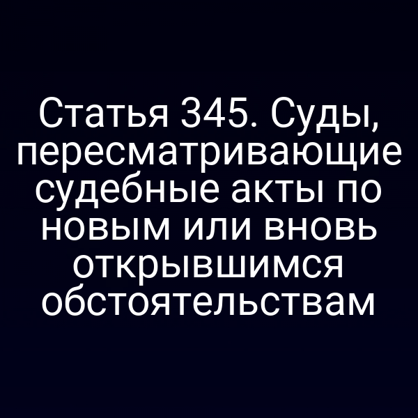 Статья 345. Суды, пересматривающие судебные акты по новым или вновь открывшимся обстоятельствам