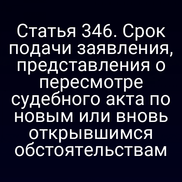 Статья 346. Срок подачи заявления, представления о пересмотре судебного акта по новым или вновь открывшимся обстоятельствам