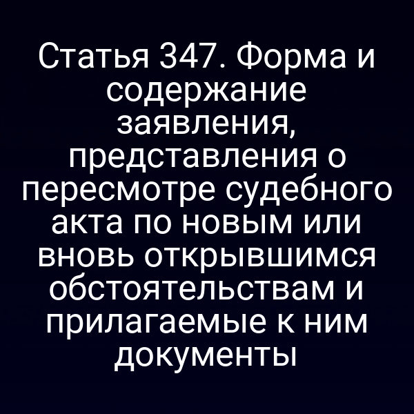 Статья 347. Форма и содержание заявления, представления о пересмотре судебного акта по новым или вновь открывшимся обстоятельствам и прилагаемые к ним документы