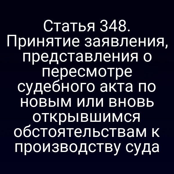 Статья 348. Принятие заявления, представления о пересмотре судебного акта по новым или вновь открывшимся обстоятельствам к производству суда