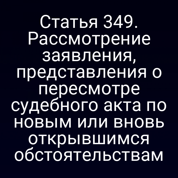 Статья 349. Рассмотрение заявления, представления о пересмотре судебного акта по новым или вновь открывшимся обстоятельствам