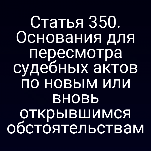 Статья 350. Основания для пересмотра судебных актов по новым или вновь открывшимся обстоятельствам