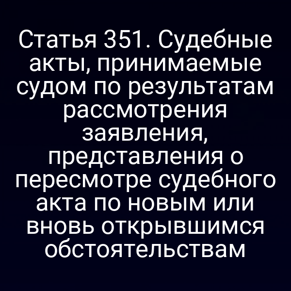 Статья 351. Судебные акты, принимаемые судом по результатам рассмотрения заявления, представления о пересмотре судебного акта по новым или вновь открывшимся обстоятельствам