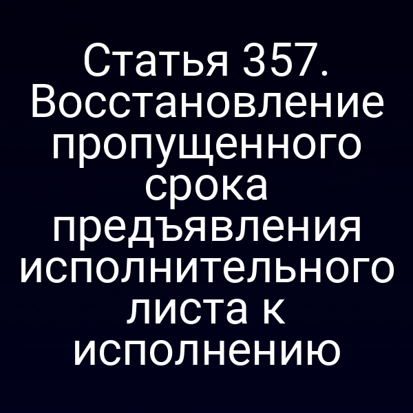Статья 357. Восстановление пропущенного срока предъявления исполнительного листа к исполнению