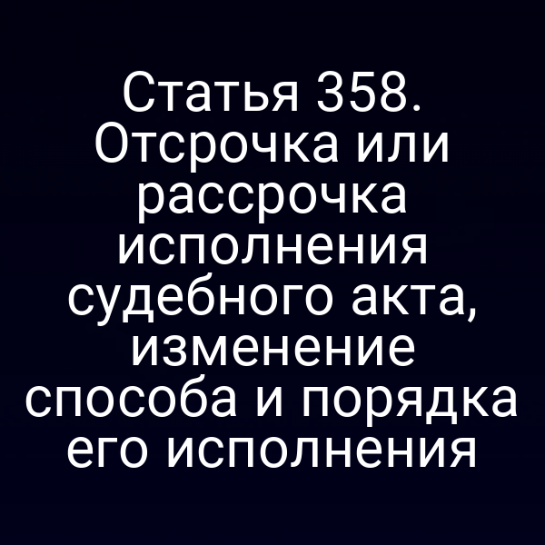 Статья 358. Отсрочка или рассрочка исполнения судебного акта, изменение способа и порядка его исполнения