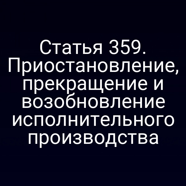 Статья 359. Приостановление, прекращение и возобновление исполнительного производства