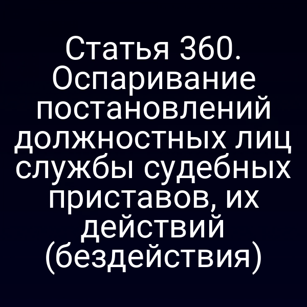 Статья 360. Оспаривание постановлений должностных лиц службы судебных приставов, их действий (бездействия)