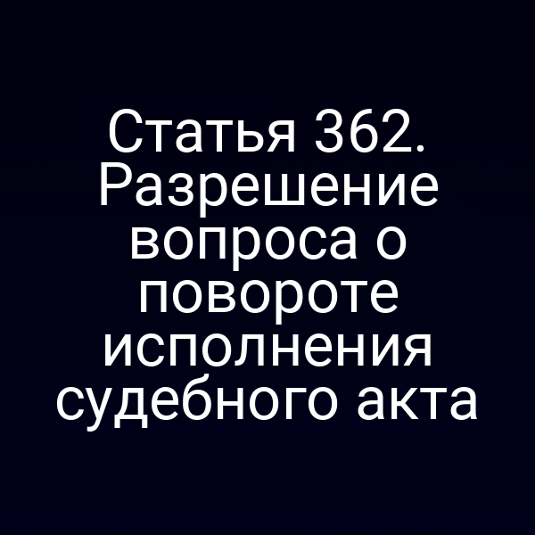 Статья 362. Разрешение вопроса о повороте исполнения судебного акта
