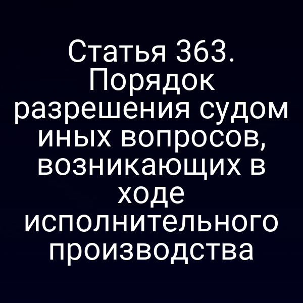 Статья 363. Порядок разрешения судом иных вопросов, возникающих в ходе исполнительного производства