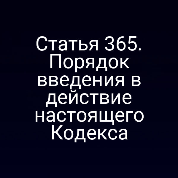 Статья 365. Порядок введения в действие настоящего Кодекса