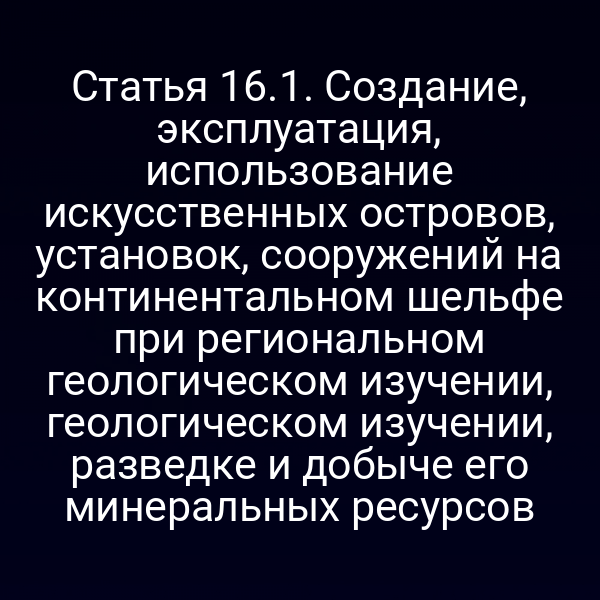 Статья 16.1. Создание, эксплуатация, использование искусственных островов, установок, сооружений на континентальном шельфе при региональном геологическом изучении, геологическом изучении, разведке и добыче его минеральных ресурсов