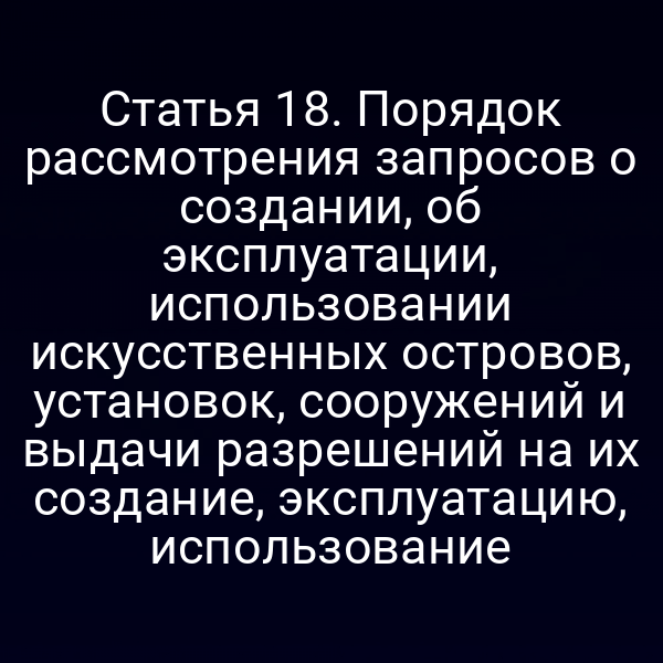 Статья 18. Порядок рассмотрения запросов о создании, об эксплуатации, использовании искусственных островов, установок, сооружений и выдачи разрешений на их создание, эксплуатацию, использование