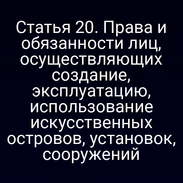 Статья 20. Права и обязанности лиц, осуществляющих создание, эксплуатацию, использование искусственных островов, установок, сооружений