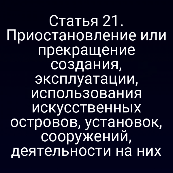 Статья 21. Приостановление или прекращение создания, эксплуатации, использования искусственных островов, установок, сооружений, деятельности на них