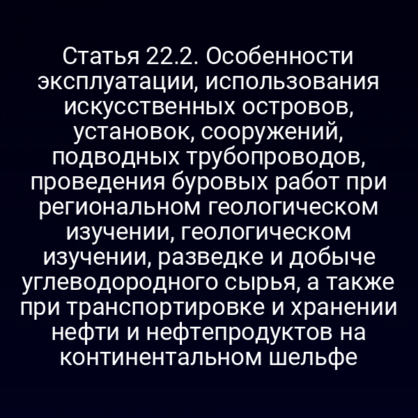 Статья 22.2. Особенности эксплуатации, использования искусственных островов, установок, сооружений, подводных трубопроводов, проведения буровых работ при региональном геологическом изучении, геологическом изучении, разведке и добыче углеводородного сырья, а также при транспортировке и хранении нефти и нефтепродуктов на континентальном шельфе
