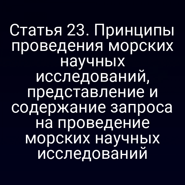 Статья 23. Принципы проведения морских научных исследований, представление и содержание запроса на проведение морских научных исследований
