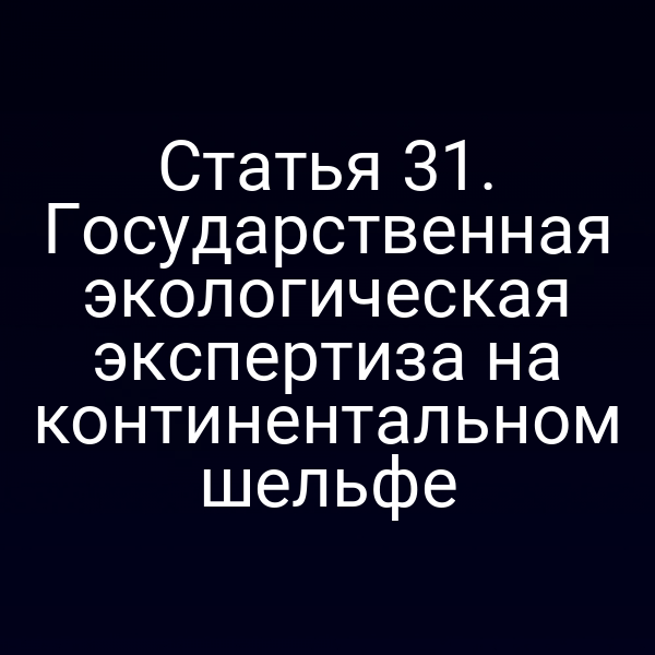 Статья 31. Государственная экологическая экспертиза на континентальном шельфе