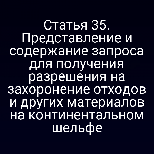 Статья 35. Представление и содержание запроса для получения разрешения на захоронение отходов и других материалов на континентальном шельфе