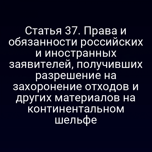Статья 37. Права и обязанности российских и иностранных заявителей, получивших разрешение на захоронение отходов и других материалов на континентальном шельфе