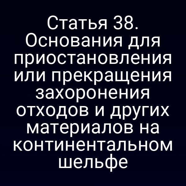 Статья 38. Основания для приостановления или прекращения захоронения отходов и других материалов на континентальном шельфе